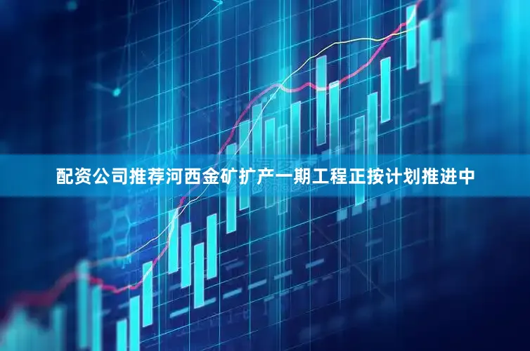 配资公司推荐河西金矿扩产一期工程正按计划推进中