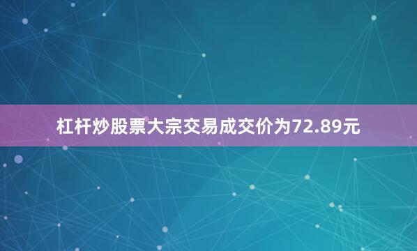 杠杆炒股票大宗交易成交价为72.89元