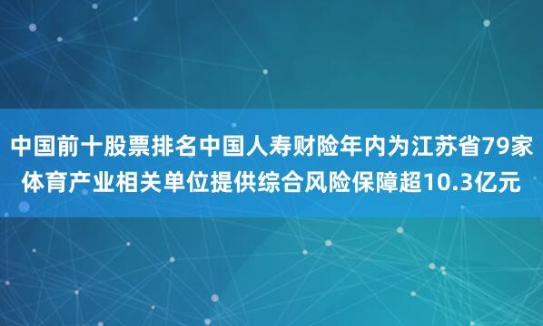 中国前十股票排名中国人寿财险年内为江苏省79家体育产业相关单位提供综合风险保障超10.3亿元