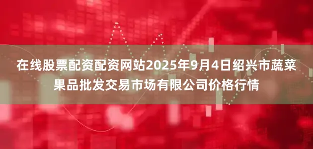 在线股票配资配资网站2025年9月4日绍兴市蔬菜果品批发交易市场有限公司价格行情